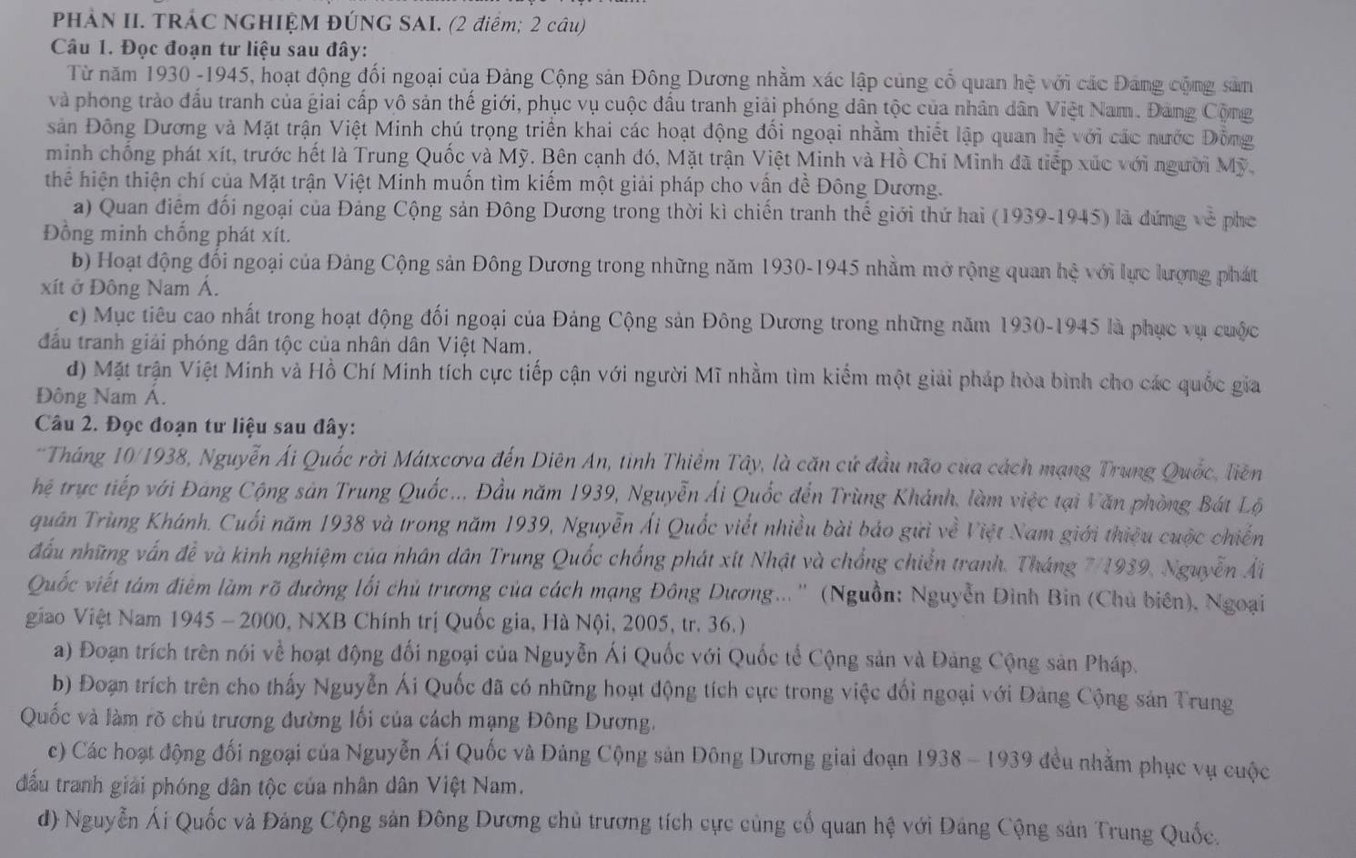 PHẢN II. TRÁC NGHIỆM ĐÚNG SAI. (2 điểm; 2 câu)
Câu 1. Đọc đoạn tư liệu sau đây:
Từ năm 1930 -1945, hoạt động đối ngoại của Đảng Cộng sản Đông Dương nhằm xác lập củng cổ quan hệ với các Đang cộng sản
và phong trào đấu tranh của giai cấp vô sản thế giới, phục vụ cuộc đấu tranh giải phóng dân tộc của nhân dân Việt Nam. Đảng Cộng
sản Đông Dương và Mặt trận Việt Minh chú trọng triển khai các hoạt động đổi ngoại nhằm thiết lập quan hệ với các nước Đồng
minh chống phát xít, trước hết là Trung Quốc và Mỹ. Bên cạnh đó, Mặt trận Việt Minh và Hồ Chi Minh đã tiếp xúc với người Mỹ.
thể hiện thiện chí của Mặt trận Việt Minh muốn tìm kiếm một giải pháp cho vấn đề Đông Dương.
a) Quan điểm đối ngoại của Đảng Cộng sản Đông Dương trong thời kì chiến tranh thể giới thứ hai (1939-1945) là đứng về pho
Đồng minh chống phát xít.
b) Hoạt động đối ngoại của Đảng Cộng sản Đông Dương trong những năm 1930-1945 nhằm mở rộng quan hệ với lực lượng phát
xít ở Đông Nam Á.
c) Mục tiêu cao nhất trong hoạt động đối ngoại của Đảng Cộng sản Đông Dương trong những năm 1930-1945 là phục vụ cuộc
đầu tranh giải phóng dân tộc của nhân dân Việt Nam.
d) Mặt trận Việt Minh và Hồ Chí Minh tích cực tiếp cận với người Mĩ nhằm tìm kiểm một giải pháp hòa bình cho các quốc gia
Đông Nam Á.
Câu 2. Đọc đoạn tư liệu sau đây:
*Tháng 10/1938, Nguyễn Ái Quốc rời Mátxcơva đến Diên An, tinh Thiểm Tây, là căn cứ đầu não của cách mạng Trung Quốc, liên
hệ trực tiếp với Đảng Cộng sản Trung Quốc.. Đầu năm 1939, Nguyễn Ái Quốc đến Trùng Khánh, làm việc tại Văn phòng Bát Lộ
quân Trùng Khánh. Cuối năm 1938 và trong năm 1939, Nguyễn Ái Quốc viết nhiều bài bảo gửi về Việt Nam giới thiệu cuộc chiến
đấu những vấn đề và kinh nghiệm của nhân dân Trung Quốc chống phát xít Nhật và chống chiến tranh. Tháng 7/1939, Nguyễn Ải
Quốc viết tàm điễm làm rõ đường lối chủ trương của cách mạng Đông Dương... '' (Nguồn: Nguyễn Đình Bin (Chủ biên), Ngoại
giao Việt Nam 1945 - 2000, NXB Chính trị Quốc gia, Hà Nội, 2005, tr. 36.)
a) Đoạn trích trên nói về hoạt động đối ngoại của Nguyễn Ái Quốc với Quốc tế Cộng sản và Đảng Cộng sản Pháp.
b) Đoạn trích trên cho thấy Nguyễn Ái Quốc đã có những hoạt động tích cực trong việc đối ngoại với Đảng Cộng sản Trung
Quốc và làm rõ chủ trương đường lối của cách mạng Đông Dương.
c) Các hoạt động đối ngoại của Nguyễn Ái Quốc và Đảng Cộng sản Đông Dương giai đoạn 1938 - 1939 đều nhằm phục vụ cuộc
đầu tranh giải phóng dân tộc của nhân dân Việt Nam.
d) Nguyễn Ái Quốc và Đảng Cộng sản Đông Dương chủ trương tích cực củng cố quan hệ với Đảng Cộng sản Trung Quốc.