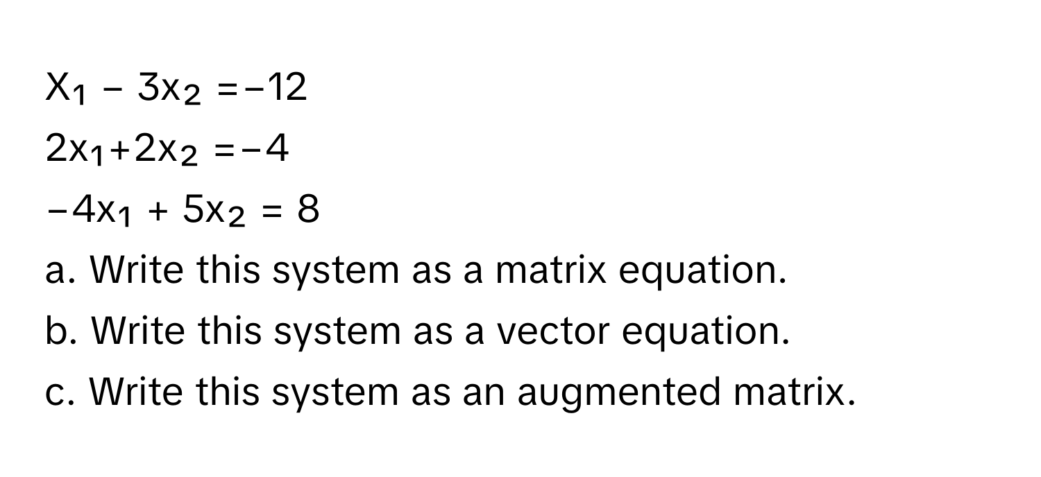 X₁ − 3x₂ =−12
2x₁+2x₂ =−4
−4x₁ + 5x₂ = 8

a. Write this system as a matrix equation.
b. Write this system as a vector equation.
c. Write this system as an augmented matrix.