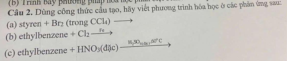 Trình bay phường pháp hoa học 
Câu 2. Dùng công thức cấu tạo, hãy viết phương trình hóa học ở các phản ứng sau: 
(a) styre en +Br_2 (trongCCl_4)to
(b) ethylbenzene +Cl_2xrightarrow Fe r=frac 1x_2 
(c) ethylbenzene +HNO_3(dac)_ H_2SO_4(dic),60°C