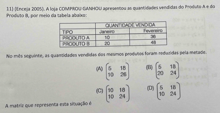 (Enceja 2005). A loja COMPROU GANHOU apresentou as quantidades vendidas do Produto A e do
Produto B, por meio da tabela abaixo:
No mês seguinte, as quantidades vendidas dos mesmos produtos foram reduzidas pela metade.
(A) beginpmatrix 5&18 10&26endpmatrix (B) beginpmatrix 5&18 20&24endpmatrix
(C) beginpmatrix 10&18 10&24endpmatrix (D) beginpmatrix 5&18 10&24endpmatrix
A matriz que representa esta situação é