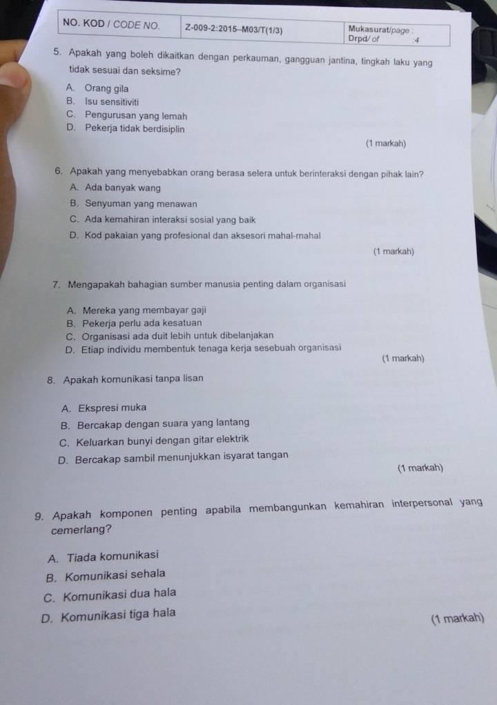 NO. KOD / CODE NO. Z-009-2:2015--M03/T(1/3) Mukasurat/page
Drpd/of :4
5. Apakah yang boleh dikaitkan dengan perkauman, gangguan jantina, tingkah laku yang
tidak sesuai dan seksime?
A. Orang gila
B. Isu sensitiviti
C. Pengurusan yang lemah
D. Pekerja tidak berdisiplin
(1 markah)
6. Apakah yang menyebabkan orang berasa selera untuk berinteraksi dengan pihak lain?
A. Ada banyak wang
B. Senyuman yang menawan
C. Ada kemahiran interaksi sosial yang baik
D. Kod pakaian yang profesional dan aksesori mahal-mahal
(1 markah)
7. Mengapakah bahagian sumber manusia penting dalam organisasi
A. Mereka yang membayar gaji
B. Pekerja perlu ada kesatuan
C. Organisasi ada duit lebih untuk dibelanjakan
D. Etiap individu membentuk tenaga kerja sesebuah organisasi
(1 markah)
8. Apakah komunikasi tanpa lisan
A. Ekspresi muka
B. Bercakap dengan suara yang lantang
C. Keluarkan bunyi dengan gitar elektrik
D. Bercakap sambil menunjukkan isyarat tangan
(1 markah)
9. Apakah komponen penting apabila membangunkan kemahiran interpersonal yang
cemerlang?
A. Tiada komunikasi
B. Komunikasi sehala
C. Komunikasi dua hala
D. Komunikasi tiga hala
(1 markah)