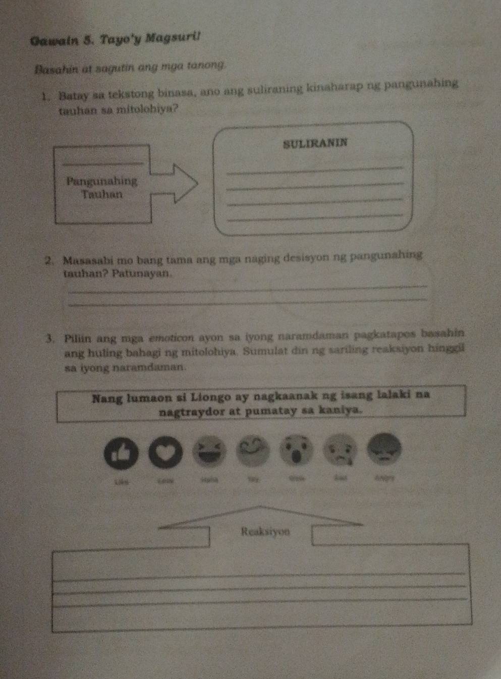 Gawain 5. Tayo'y Magsuri! 
Basahin at sagutin ang mga tanong. 
1. Batay sa tekstong binasa, ano ang suliraning kinaharap ng pangunahing 
tauhan sa mitolohiya? 
SULIRANIN 
_ 
_ 
Pangunahing 
Tauhan 
_ 
_ 
_ 
2. Masasabi mo bang tama ang mga naging desisyon ng pangunahing 
_ 
tauhan? Patunayan. 
_ 
3. Piliin ang mga emoticon ayon sa iyong naramdaman pagkatapos basahin 
ang huling bahagi ng mitolohiya. Sumulat din ng sariling reaksiyon hinggil 
sa iyong naramdaman. 
Nang lumaon si Liongo ay nagkaanak ng isang lalaki na 
nagtraydor at pumatay sa kaniya. 
9 Anges 
Reaksiyon