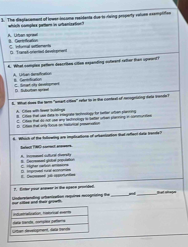 The displacement of lower-income residents due to rising property values exemplifies
which complex pattern in urbanization?
A. Urban sprawl
B. Gentrification
C. Informal settlements
D. Transit-oriented development
4. What complex pattern describes cities expanding outward rather than upward?
A. Urban densification
B. Gentrification
C. Smart city development
D. Soburban sprawi
5. What does the term "smart citles" refer to in the context of recognizing data trends?
A. Cittes with fewer buildings
B. Cittles that use data to integrate techology for better uben planning
C. Citles that do not use any techology to better urban planning in communities
D. Citties that only focus on historical preservation
6. Which of the following are implications of urbanization that reflect dats trends?
Select TWO correct answers.
A. Increased catiural dveraity
B. Decreased global population
C. Higher carbon emissions
D. Improved mral economies
E. Decreased job opportantles
7. Enter your anower in the opace provided.
Understanding arbanization requires recognizing the _and_ that shape
our citles and their growth.