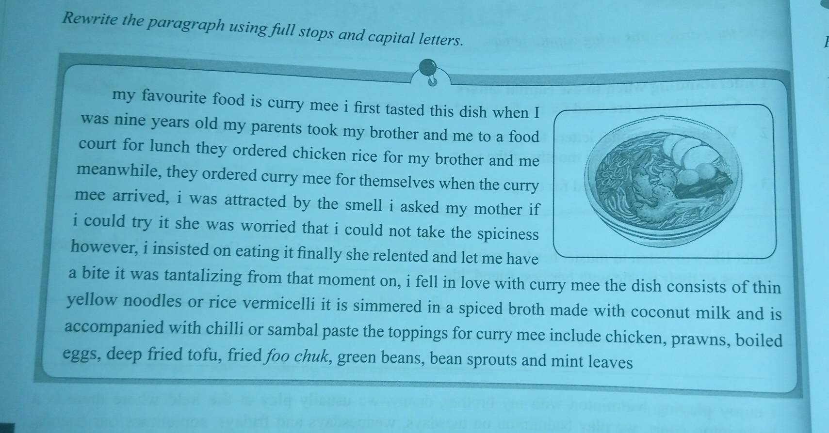 Rewrite the paragraph using full stops and capital letters. 
my favourite food is curry mee i first tasted this dish when I 
was nine years old my parents took my brother and me to a food 
court for lunch they ordered chicken rice for my brother and me 
meanwhile, they ordered curry mee for themselves when the curry 
mee arrived, i was attracted by the smell i asked my mother if 
i could try it she was worried that i could not take the spiciness 
however, i insisted on eating it finally she relented and let me have 
a bite it was tantalizing from that moment on, i fell in love with curry mee the dish consists of thin 
yellow noodles or rice vermicelli it is simmered in a spiced broth made with coconut milk and is 
accompanied with chilli or sambal paste the toppings for curry mee include chicken, prawns, boiled 
eggs, deep fried tofu, fried foo chuk, green beans, bean sprouts and mint leaves