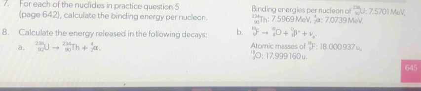 For each of the nuclides in practice question 5 Binding energies per nucleon of 238 U: 7.5701 MeV, 
(page 642), calculate the binding energy per nucleon. beginarrayr 234 ∈fty endarray Th: 7.5969 MeV, α : 7.0739 MeV. 
8. Calculate the energy released in the following decays: b. _9^((18)Fto _8^(18)O+_1^0beta ^+)+nu _e. 
a. _(92)^(238)Uto _(90)^(234)Th+_2^4alpha. Atomic masses of _9^(18)F:18.00093 7u
_8^(10)O:17 1999 160 u.
645