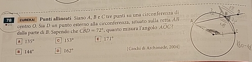 uu Punti allineati Siano A, B e C tre punti su una circonferenza di
centro O. Sia D un punto esterno alla circonferenza, situato sulla retta AB 
dalla parte di B. Sapendo che Cwidehat BD=72° , quanto misura l’angolo Awidehat OC 2
A 135° a 153° E 171°
B 144° D 162° [Giochi di Archimede, 2004]