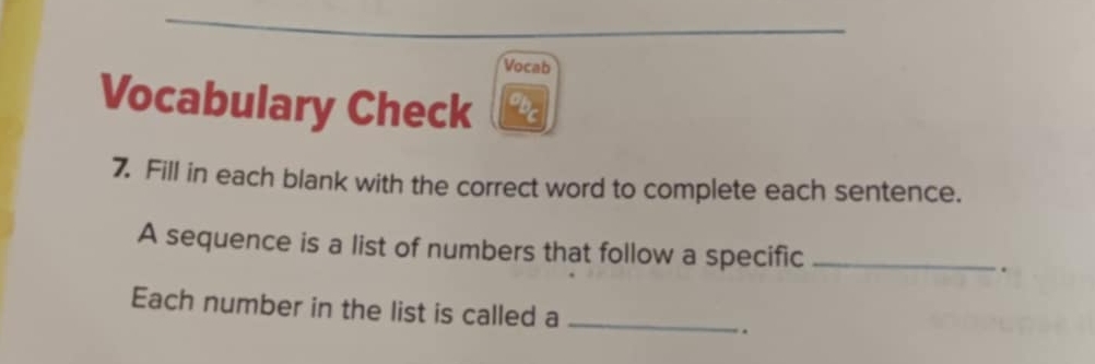 Vocab 
Vocabulary Check 
7. Fill in each blank with the correct word to complete each sentence. 
A sequence is a list of numbers that follow a specific _. 
Each number in the list is called a _.