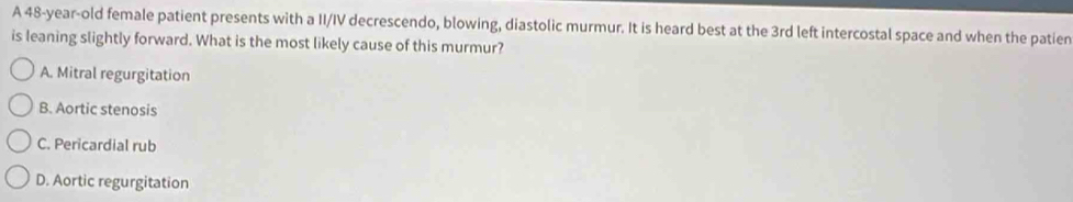 A 48-year-old female patient presents with a II/IV decrescendo, blowing, diastolic murmur. It is heard best at the 3rd left intercostal space and when the patien
is leaning slightly forward. What is the most likely cause of this murmur?
A. Mitral regurgitation
B. Aortic stenosis
C. Pericardial rub
D. Aortic regurgitation