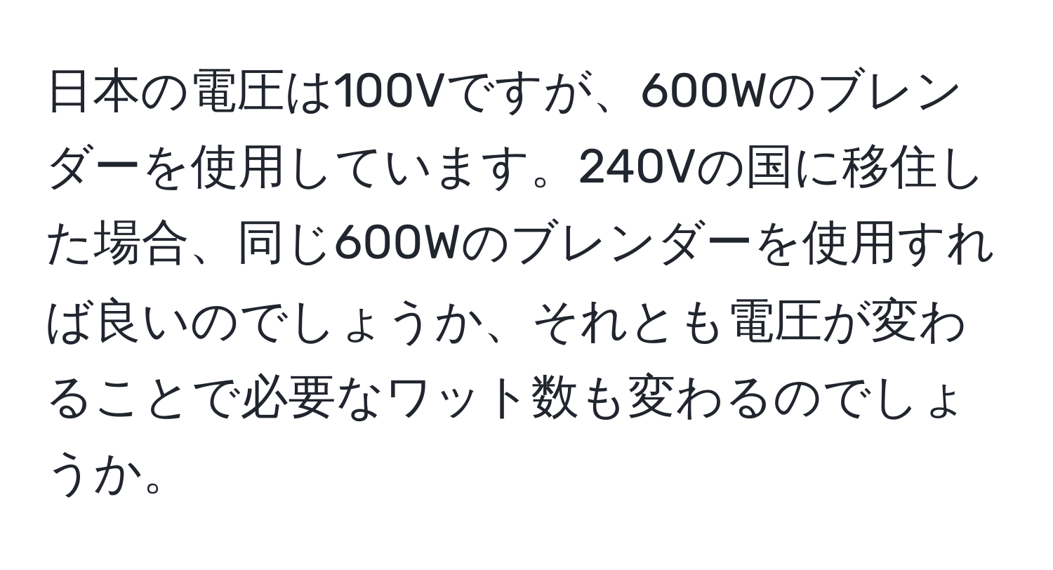 日本の電圧は100Vですが、600Wのブレンダーを使用しています。240Vの国に移住した場合、同じ600Wのブレンダーを使用すれば良いのでしょうか、それとも電圧が変わることで必要なワット数も変わるのでしょうか。