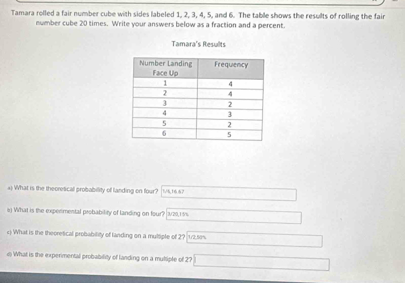 Tamara rolled a fair number cube with sides labeled 1, 2, 3, 4, 5, and 6. The table shows the results of rolling the fair
number cube 20 times. Write your answers below as a fraction and a percent,
Tamara’s Results
a) What is the theoretical probability of landing on four? 1/6, 16.67 _  
6) What is the experimental probability of landing on four? 3/20,1 5% □   1/2 
c) What is the theoretical probability of landing on a multiple of 2? 1/2, 50%
□ 
d) What is the experimental probability of landing on a multiple of 2? □