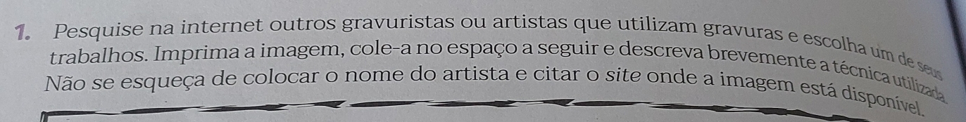 Pesquise na internet outros gravuristas ou artistas que utilizam gravuras e escolha um de se 
trabalhos. Imprima a imagem, cole-a no espaço a seguir e descreva brevemente a técnica utilizada 
Não se esqueça de colocar o nome do artista e citar o site onde a imagem está disponível.