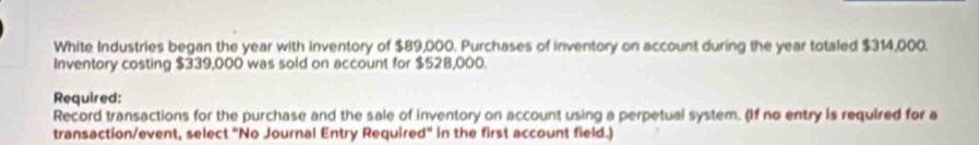 White Industries began the year with inventory of $89,000. Purchases of Inventory on account during the year totaled $314,000. 
Inventory costing $339,000 was sold on account for $528,000. 
Required: 
Record transactions for the purchase and the sale of inventory on account using a perpetual system. (If no entry is required for a 
transaction/event, select "No Journal Entry Required" in the first account field.)