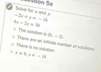 estion 5a
Solve for x and y :
-2x+y=-16
4x-2y=30
The solution is (0,-2).
There are an infinite number of solutions.
There is no solution.
x=0, y=-16