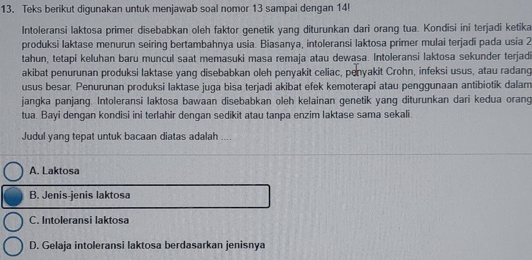 Teks berikut digunakan untuk menjawab soal nomor 13 sampai dengan 14!
Intoleransi laktosa primer disebabkan oleh faktor genetik yang diturunkan dari orang tua. Kondisi ini terjadi ketika
produksi laktase menurun seiring bertambahnya usia. Biasanya, intoleransi laktosa primer mulai terjadi pada usia 2
tahun, tetapi keluhan baru muncul saat memasuki masa remaja atau dewasa. Intoleransi laktosa sekunder terjadi
akibat penurunan produksi laktase yang disebabkan oleh penyakit celiac, penyakit Crohn, infeksi usus, atau radang
usus besar. Penurunan produksi laktase juga bisa terjadi akibat efek kemoterapi atau penggunaan antibiotik dalam
jangka panjang. Intoleransi laktosa bawaan disebabkan oleh kelainan genetik yang diturunkan dari kedua orang
tua. Bayi dengan kondisi ini terlahir dengan sedikit atau tanpa enzim laktase sama sekali.
Judul yang tepat untuk bacaan diatas adalah ....
A. Laktosa
B. Jenis-jenis laktosa
C. Intoleransi laktosa
D. Gelaja intoleransi laktosa berdasarkan jenisnya