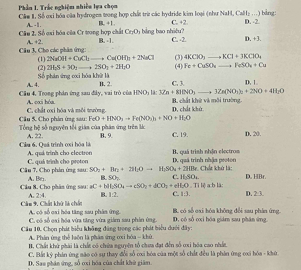 Phần I. Trắc nghiệm nhiều lựa chọn
Câu 1. Số oxi hóa của hydrogen trong hợp chất trừ các hydride kim loại (như NaH, CaH_2 _.) bằng:
A. -1. B. +1. C. +2. D. -2.
Câu 2. Số oxi hóa của Cr trong hợp chất Cr_2O_3 bằng bao nhiêu?
A. +2. B. -1. C. -2. D. +3.
Câu 3. Cho các phản ứng:
(1) 2NaOH+CuCl_2to Cu(OH)_2+2NaCl (3) 4KClO_3to KCl+3KClO_4
(2) 2H_2S+3O_2to 2SO_2+2H_2O (4) Fe+CuSO_4to FeSO_4+Cu
Số phản ứng oxi hóa khử là
A. 4. B. 2. C. 3. D. 1.
Câu 4. Trong phản ứng sau đây, vai trò của HNO_3la:3Zn+8HNO_3to 3Zn(NO_3)_2+2NO+4H_2O
A. oxi hóa. B. chất khử và môi trường.
C. chất oxi hóa và môi trường. D. chất khử.
Câu 5. Cho phản ứng sau: FeO+HNO_3to Fe(NO_3)_3+NO+H_2O
Tổng hệ số nguyên tối giản của phản ứng trên là:
A. 22. B. 9. C. 19. D. 20.
Câu 6. Quá trình oxi hóa là
A. quá trình cho electron B. quá trình nhận electron
C. quá trình cho proton D. quá trình nhận proton
Câu 7. Cho phản ứng sau: SO_2+Br_2+2H_2Oto H_2SO_4+2HBr. Chất khử là:
A. Br₂. B. SO_2. C. H_2SO_4. D. HBr.
Câu 8. Cho phản ứng sau: aC+bH_2SO_4to cSO_2+dCO_2+eH_2O. Tỉ lệ a:b là:
A. 2:4. B. 1:2. C. 1:3. D. 2:3.
Câu 9. Chất khử là chất
A. có số oxi hóa tăng sau phản ứng. B. có Swidehat Q o oxi hóa không đồi sau phản ứng.
C. có số oxi hóa vừa tăng vừa giảm sau phản ứng. D. có số oxi hóa giảm sau phản ứng.
Câu 10. Chọn phát biểu không đúng trong các phát biểu dưới đây:
A. Phản ứng thế luôn là phản ứng oxi hóa - khử.
B. Chất khử phải là chất có chứa nguyên tố chưa đạt đến số oxi hóa cao nhất.
C. Bất kỳ phản ứng nào có sự thay đổi số oxi hóa của một số chất đều là phản ứng oxi hóa - khử.
D. Sau phản ứng, số oxi hóa của chất khử giảm.