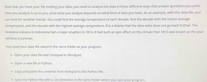 Now that you have your file holding your data, you need to analyze the data in three different ways that answer questions you pose. 
How you analyze is up to you, since what you analyze depends on what kind of data you have. As an example, with this data file, you 
can look for weather trends. You could find the average temperature of each decade, find the decade with the lowest average 
temperature, and the decade with the highest average temperature. It is a shame that the data table does not go back further. The 
Krakatoa volcano in Indonesia had a major eruption in 1816. It had such an epic effect on the climate that 1813 was known as the year
without a summer. 
You need your data file saved in the same folder as your program. 
Open your data file with Notepad or Wordpad. 
Open a new file in Python. 
Copy and paste the contents from Notepad to the Python file. 
Save the Python file with a .txt extension in the same folder where you save your program.