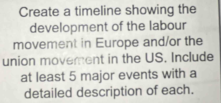 Create a timeline showing the 
development of the labour 
movement in Europe and/or the 
union movement in the US. Include 
at least 5 major events with a 
detailed description of each.