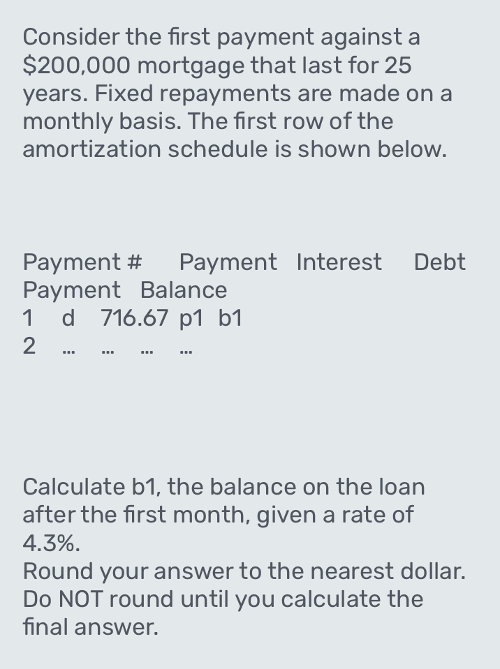 Consider the first payment against a
$200,000 mortgage that last for 25
years. Fixed repayments are made on a 
monthly basis. The first row of the 
amortization schedule is shown below. 
Payment # Payment Interest Debt 
Payment Balance 
1 d 716.67 p1 b1 
2 ... …_ _.. _... 
Calculate b1, the balance on the loan 
after the first month, given a rate of
4.3%. 
Round your answer to the nearest dollar. 
Do NOT round until you calculate the 
final answer.