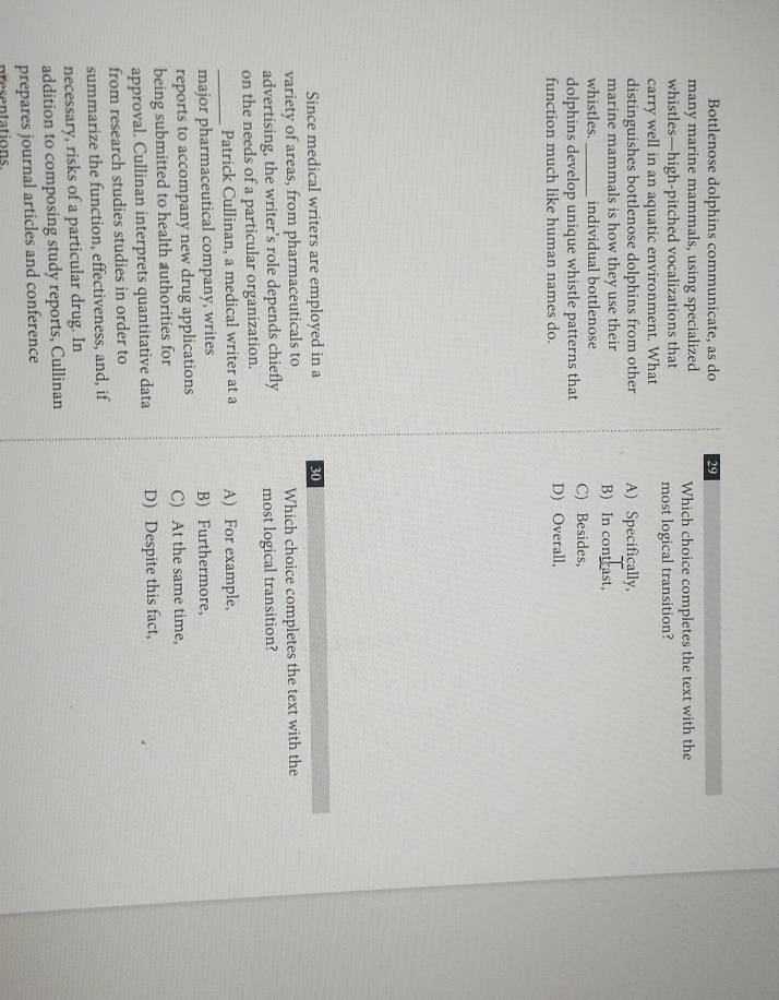 Bottlenose dolphins communicate, as do 29
many marine mammals, using specialized Which choice completes the text with the
whistles—high-pitched vocalizations that most logical transition?
carry well in an aquatic environment. What
distinguishes bottlenose dolphins from other A) Specifically,
marine mammals is how they use their B) In contrast,
whistles._ individual bottlenose
dolphins develop unique whistle patterns that C) Besides,
function much like human names do. D) Overall,
Since medical writers are employed in a 30
variety of areas, from pharmaceuticals to Which choice completes the text with the
advertising, the writer’s role depends chiefly most logical transition?
on the needs of a particular organization.
_Patrick Cullinan, a medical writer at a A) For example,
major pharmaceutical company, writes B) Furthermore,
reports to accompany new drug applications
being submitted to health authorities for C) At the same time,
approval. Cullinan interprets quantitative data D) Despite this fact,
from research studies studies in order to
summarize the function, effectiveness, and, if
necessary, risks of a particular drug. In
addition to composing study reports, Cullinan
prepares journal articles and conference
presentations