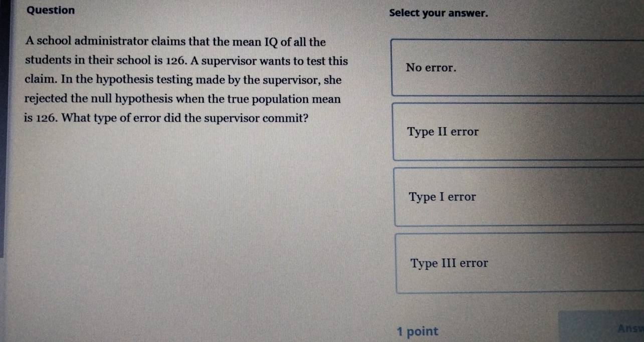 Question Select your answer.
A school administrator claims that the mean IQ of all the
students in their school is 126. A supervisor wants to test this
No error.
claim. In the hypothesis testing made by the supervisor, she
rejected the null hypothesis when the true population mean
is 126. What type of error did the supervisor commit?
Type II error
Type I error
Type III error
1 point Answ