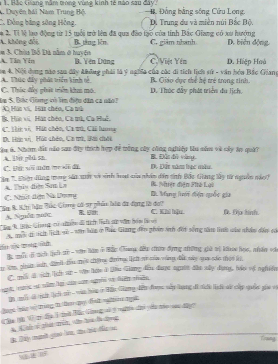 1, Bắc Giang năm trong vùng kinh tế nào sau đây?
A. Duyện hải Nam Trung Bộ. B. Đồng bằng sông Cứu Long,
C. Đồng bằng sông Hồng. D. Trung du và miền núi Bắc Bộ.
a 2. Tỉ lệ lao động từ 15 tuổi trở lên đã qua đào tạo của tỉnh Bắc Giang có xu hướng
A. không đối. B. tăng lên. C. giảm nhanh. D. biến động.
u 3. Chùa Bồ Đà nằm ở huyện
A. Tân Yên B. Yên Dũng C. Việt Yên D. Hiệp Hoà
Su 4. Nội dung nào sau đây không phải là ý nghĩa của các di tích lịch sử - văn hóa Bắc Giang
A. Thúc đây phát triển kinh tế. B. Giáo dục thế hệ trẻ trong tỉnh.
C. Thúc đầy phát triển khai mô. D. Thúc đẩy phát triển du lịch.
âu 5. Bắc Giang có lần điệu dân ca nào?
A Hát ví, Hát chêo, Ca trù
B. Hát ví, Hát chèo, Ca trù, Ca Huế.
C. Hát ví. Hát chềo, Ca trù, Cãi lương
D. Hit ví, Hát chêo, Ca trù, Bãi chới
ầu 6. Nhóm đất nào sa đây thích hợp đề trống cây công nghiệp lầu năm và cây án quả?
A. Đất phù sa. B. Đất đó vàng.
C. Đất xối môn tro sới đã D. Đất xám bạc mẫu.
ân 7. Điện dùng trong sản xuất và sinh hoạt của nhân dân tính Bắc Giang lấy từ nguồn nào?
A. Thủy đện Sơn La
B. Nhiệt điện Phá Lại
C. Nhiệt diện Na Dương
D. Mạng lưới điện quốc gia
Cân &. Khí hậu Bắc Giang có sự phần hóa đa dạng là đo?
A. Nguồn nước B Đất
C. Khí hậu D. Địa hình.
Câm 9. Bắc Giang có nhiều di tích lịch sử văn hóa là vị
A. một di tích lịch sử - văn hữa ở Bắc Giang đều phẩm ảnh đời sống tấm linh của nhân dân cá
tin tộc trong tính
B. múi di tch lịch sử - văn hóa ở Bắc Giang đêu chứa dụng những giá trị khoa học, nhân vậ
n lm, phản ah, đánh dầu một chặng đường lịch sử của vùng đất này qua các thời kế,
C. mữi di tcn lịch sử - văn hôa ở Bắc Giang đều được người dân xây dụng, báo vệ nghiên
ngặt, trước sự xâm hại của com người và thiêm nhiêm
D một di tích lịch sử - vìn hữa ở Hác Giang đếu được xếp hạng đi tích lịch sử cấp quốc gia và
được bữo vệ trùng tu theo quy định nghiêm ngặn
Cầm 10, Vị trị địa lí tỉnh Bãc Giang cổ ý nghĩa chủ yếu nău sau đấy?
A Ninh tế phát triển, văn hóa đa dạng:
B Đây mạh giao lìm, tu hát đầu tr
Trang
w