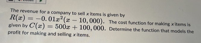 The revenue for a company to sell xitems is given by
R(x)=-0.01x^2(x-10,000). The cost function for making xitems is 
given by C(x)=500x+100,000. Determine the function that models the 
profit for making and selling xitems.