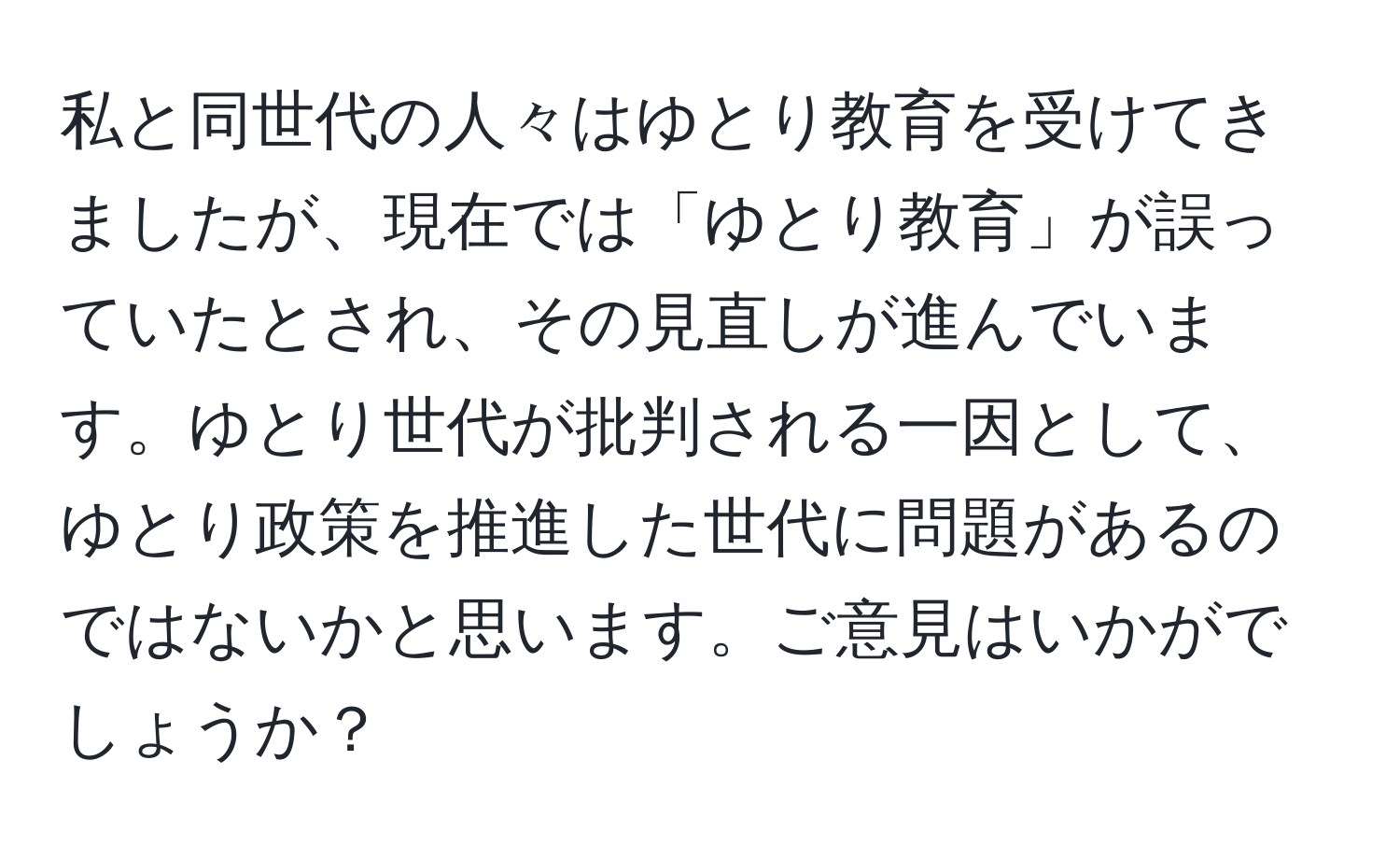 私と同世代の人々はゆとり教育を受けてきましたが、現在では「ゆとり教育」が誤っていたとされ、その見直しが進んでいます。ゆとり世代が批判される一因として、ゆとり政策を推進した世代に問題があるのではないかと思います。ご意見はいかがでしょうか？