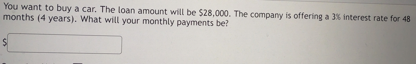 You want to buy a car. The loan amount will be $28,000. The company is offering a 3% interest rate for 48
months (4 years). What will your monthly payments be? 
、 5□