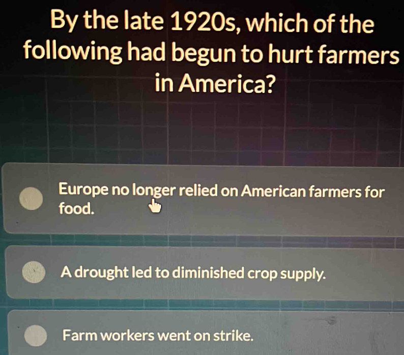 By the late 1920s, which of the
following had begun to hurt farmers
in America?
Europe no longer relied on American farmers for
food.
A drought led to diminished crop supply.
Farm workers went on strike.