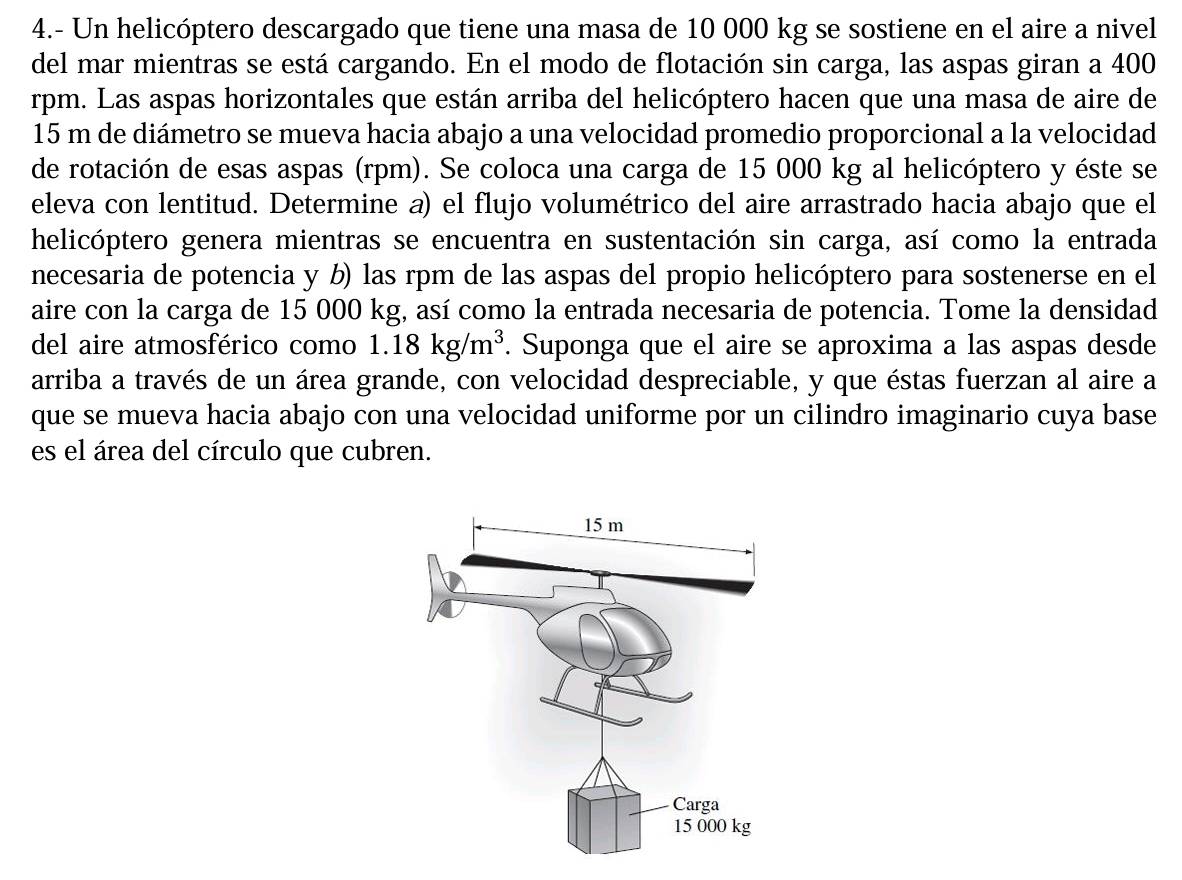 4.- Un helicóptero descargado que tiene una masa de 10 000 kg se sostiene en el aire a nivel 
del mar mientras se está cargando. En el modo de flotación sin carga, las aspas giran a 400
rpm. Las aspas horizontales que están arriba del helicóptero hacen que una masa de aire de
15 m de diámetro se mueva hacia abajo a una velocidad promedio proporcional a la velocidad 
de rotación de esas aspas (rpm). Se coloca una carga de 15 000 kg al helicóptero y éste se 
eleva con lentitud. Determine a) el flujo volumétrico del aire arrastrado hacia abajo que el 
helicóptero genera mientras se encuentra en sustentación sin carga, así como la entrada 
necesaria de potencia y b) las rpm de las aspas del propio helicóptero para sostenerse en el 
aire con la carga de 15 000 kg, así como la entrada necesaria de potencia. Tome la densidad 
del aire atmosférico como 1.18kg/m^3. Suponga que el aire se aproxima a las aspas desde 
arriba a través de un área grande, con velocidad despreciable, y que éstas fuerzan al aire a 
que se mueva hacia abajo con una velocidad uniforme por un cilindro imaginario cuya base 
es el área del círculo que cubren.