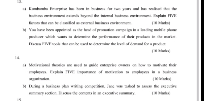 Kumbamba Enterprise has been in business for two years and has realised that the 
business environment extends beyond the internal business environment. Explain FIVE 
factors that can be classified as external business environment. (10 Marks) 
b) You have been appointed as the head of promotion campaign in a leading mobile phone 
producer which wants to determine the performance of their products in the market. 
Discuss FIVE tools that can be used to determine the level of demand for a product. 
(10 Marks) 
14. 
a) Motivational theories are used to guide enterprise owners on how to motivate their 
employees. Explain FIVE importance of motivation to employees in a business 
organization. (10 Marks) 
b) During a business plan writing competition, Jane was tasked to assess the executive 
summary section. Discuss the contents in an executive summary. (10 Marks) 
15.