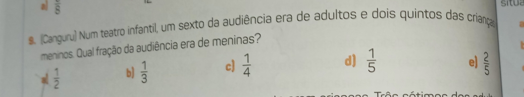 a overline 8 
situa
s. (Canguru) Num teatro infantil, um sexto da audiência era de adultos e dois quintos das crianças
a
meninos. Qual fração da audiência era de meninas?
a  1/2 
c]  1/4  d)  1/5 
b)  1/3  e)  2/5 