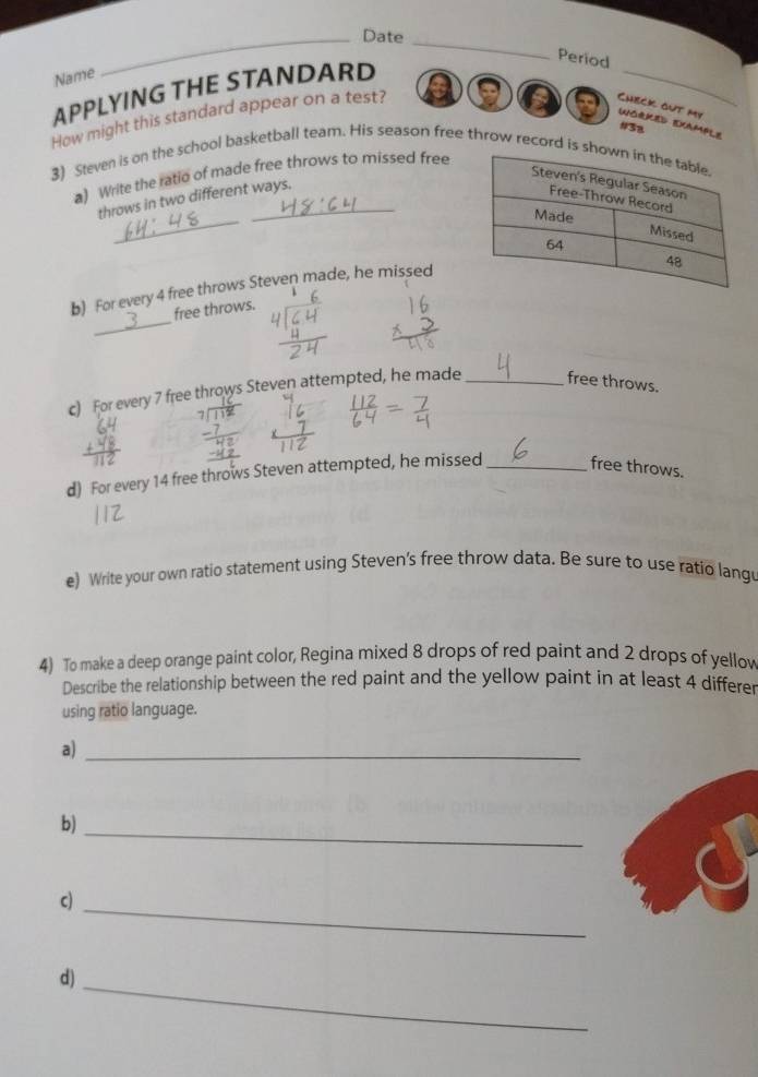 Date 
_ 
Period 
Name 
APPLYING THE STANDARD 
How might this standard appear on a test? a a 
_ 
Check out my UORKeD EXample 
#38 
3) Steven is on the school basketball team. His season free throw record 
a) Write the ratio of made free throws to missed free 
_ 
throws in two different ways. 
b) For every 4 free throws Steven made, he missed 
_ 
free throws. 
c) For every 7 free throws Steven attempted, he made _free throws. 
d) For every 14 free throws Steven attempted, he missed _free throws. 
e) Write your own ratio statement using Steven's free throw data. Be sure to use ratio lang 
4) To make a deep orange paint color, Regina mixed 8 drops of red paint and 2 drops of yellov 
Describe the relationship between the red paint and the yellow paint in at least 4 differer 
using ratio language. 
a)_ 
b)_ 
c)_ 
d)_