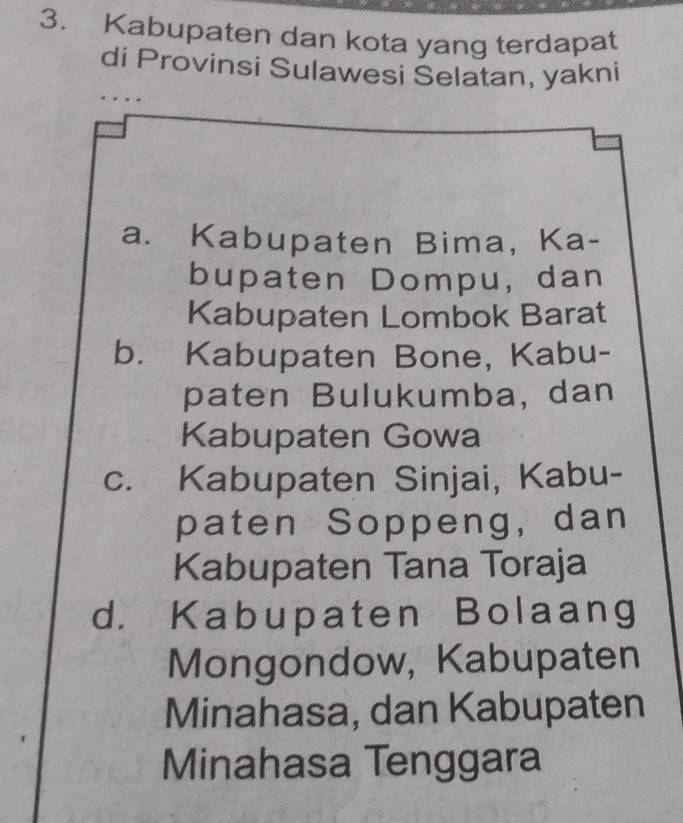 Kabupaten dan kota yang terdapat
di Provinsi Sulawesi Selatan, yakni
. .
a. Kabupaten Bima, Ka-
bupaten Dompu, dan
Kabupaten Lombok Barat
b. Kabupaten Bone, Kabu-
paten Bulukumba, dan
Kabupaten Gowa
c. Kabupaten Sinjai, Kabu-
paten Soppeng,dan
Kabupaten Tana Toraja
d. Kabupaten Bolaang
Mongondow, Kabupaten
Minahasa, dan Kabupaten
Minahasa Tenggara