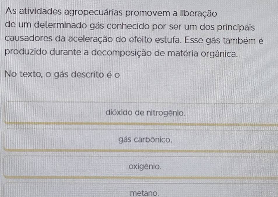 As atividades agropecuárias promovem a liberação
de um determinado gás conhecido por ser um dos principais
causadores da aceleração do efeito estufa. Esse gás também é
produzido durante a decomposição de matéria orgânica.
No texto, o gás descrito é o
dióxido de nitrogênio.
gás carbônico.
oxigênio.
metano.