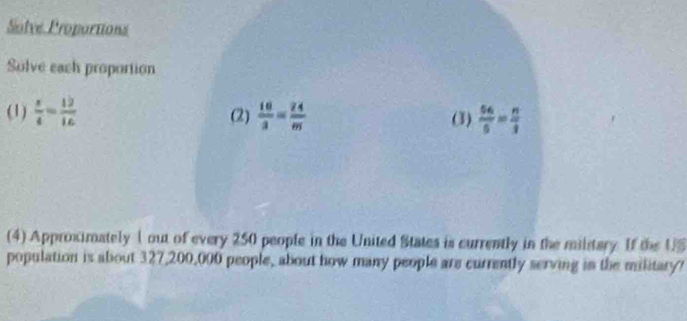 Solve Proportions 
Solve each proportion 
(1)  x/4 = 12/16  (2)  10/3 = 24/m  (3)  66/5 = n/3 
(4) Approximately 1 out of every 250 people in the United States is currently in the milstary. If the US 
population is about 327,200,000 people, about how many people are currently serving in the military?