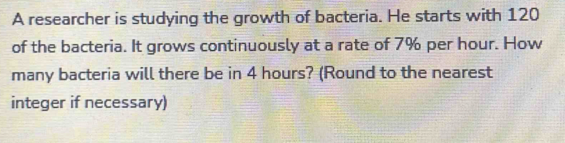 A researcher is studying the growth of bacteria. He starts with 120
of the bacteria. It grows continuously at a rate of 7% per hour. How 
many bacteria will there be in 4 hours? (Round to the nearest 
integer if necessary)