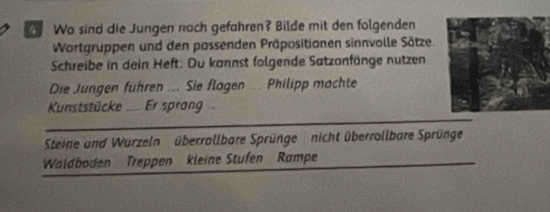 Wo sind die Jungen noch gefahren? Bilde mit den folgenden 
Wortgruppen und den passenden Präpositionen sinnvolle Sätze. 
Schreibe in dein Heft. Du kannst folgende Satzanfänge nutzen 
Die Jungen führen ... Sie flogen ... Philipp machte 
Kunststücke ... Er sprang 
Steine und Wurzeln überrollbare Sprünge nicht überrollbare Sprünge 
Waldboden Treppen kleine Stufen Rampe