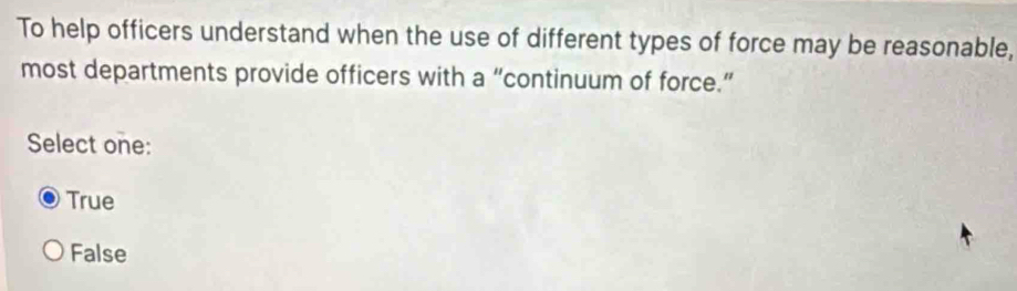 To help officers understand when the use of different types of force may be reasonable,
most departments provide officers with a “continuum of force.”
Select one:
True
False