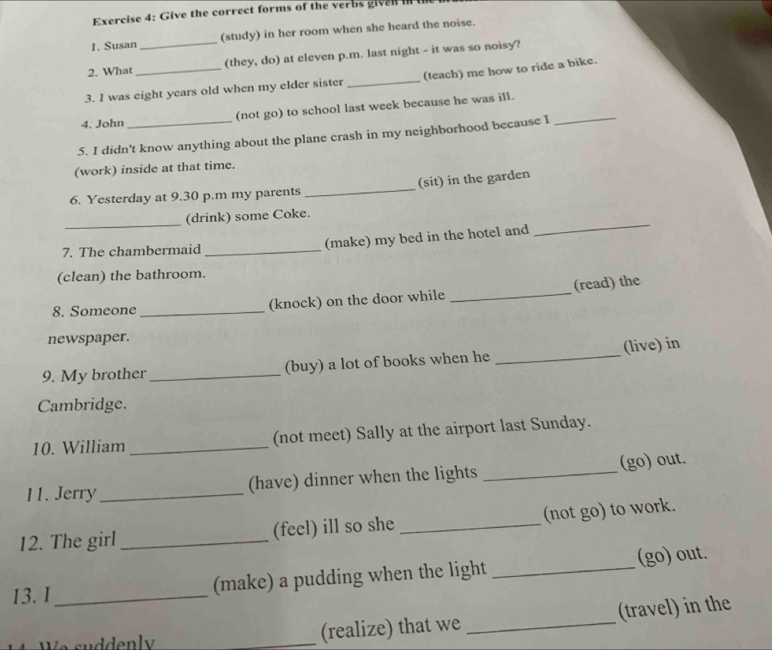 Give the correct forms of the verbs given in t 
1. Susan (study) in her room when she heard the noise. 
2. What _(they, do) at eleven p.m. last night - it was so noisy? 
3. I was eight years old when my elder sister _(teach) me how to ride a bike. 
4. John (not go) to school last week because he was ill._ 
5. I didn't know anything about the plane crash in my neighborhood because I 
(work) inside at that time. 
6. Yesterday at 9.30 p.m my parents _(sit) in the garden 
_ 
_ 
(drink) some Coke. 
7. The chambermaid_ 
(make) my bed in the hotel and 
(clean) the bathroom. 
8. Someone _(knock) on the door while _(read) the 
newspaper. 
(live) in 
9. My brother _(buy) a lot of books when he_ 
Cambridge. 
10. William _(not meet) Sally at the airport last Sunday. 
11. Jerry_ (have) dinner when the lights _(go) out. 
(not go) to work. 
12. The girl _(feel) ill so she_ 
13. I _(make) a pudding when the light _(go) out. 
e su dden l _(realize) that we _(travel) in the