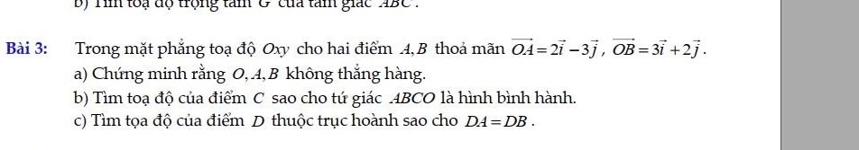 Tin loạ độ trọng tam & của tàm giác 4BC
Bài 3: Trong mặt phẳng toạ độ Oxy cho hai điểm 4, B thoả mãn vector OA=2vector i-3vector j, vector OB=3vector i+2vector j. 
a) Chứng minh rằng O, 4, B không thẳng hàng. 
b) Tìm toạ độ của điểm C sao cho tứ giác ABCO là hình bình hành. 
c) Tìm tọa độ của điểm D thuộc trục hoành sao cho DA=DB.