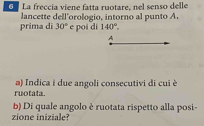 La freccia viene fatta ruotare, nel senso delle 
lancette dell’orologio, intorno al punto A, 
prima di 30° e poi di 140°. 
A 
a) Indica i due angoli consecutivi di cui è 
ruotata. 
b) Di quale angolo è ruotata rispetto alla posi- 
zione iniziale?