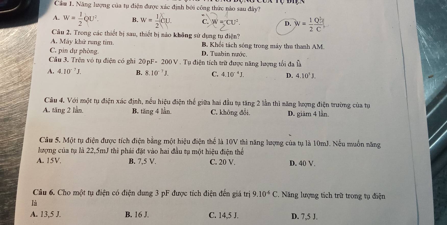 Tụ điện
Câu 1. Năng lượng của tụ điện được xác định bởi công thức nào sau đây?
B.
A. W= 1/2 QU^2. w= 1/2 CU. W=CU^2. D.
C.
Câu 2. Trong các thiết bị sau, thiết bị nào không sử dụng tụ điện?
A. Máy khử rung tim. B. Khối tách sóng trong máy thu thanh AM.
C. pin dự phòng. D. Tuabin nước.
Câu 3. Trên vỏ tụ điện có ghi 20pF-200V. Tụ điện tích trữ được năng lượng tối đa là
A. 4.10^(-7)J. B. 8.10^(-7)J. C. 4.10^(-4)J. D. 4.10^5J. 
Câu 4. Với một tụ điện xác định, nếu hiệu điện thế giữa hai đầu tụ tăng 2 lần thì năng lượng điện trường của tụ
A. tăng 2 lần. B. tăng 4 lần. C. không đổi. D. giảm 4 lần.
Câu 5. Một tụ điện được tích điện bằng một hiệu điện thế là 10V thì năng lượng của tụ là 10mJ. Nếu muốn năng
lượng của tụ là 22, 5mJ thì phải đặt vào hai đầu tụ một hiệu điện thế
A. 15V. B. 7,5 V. C. 20 V. D. 40 V.
Câu 6. Cho một tụ điện có điện dung 3 pF được tích điện đến giá trị 9.10^(-6)C. Năng lượng tích trữ trong tụ điện
là
A. 13,5 J. B. 16 J. C. 14,5 J. D. 7,5 J.