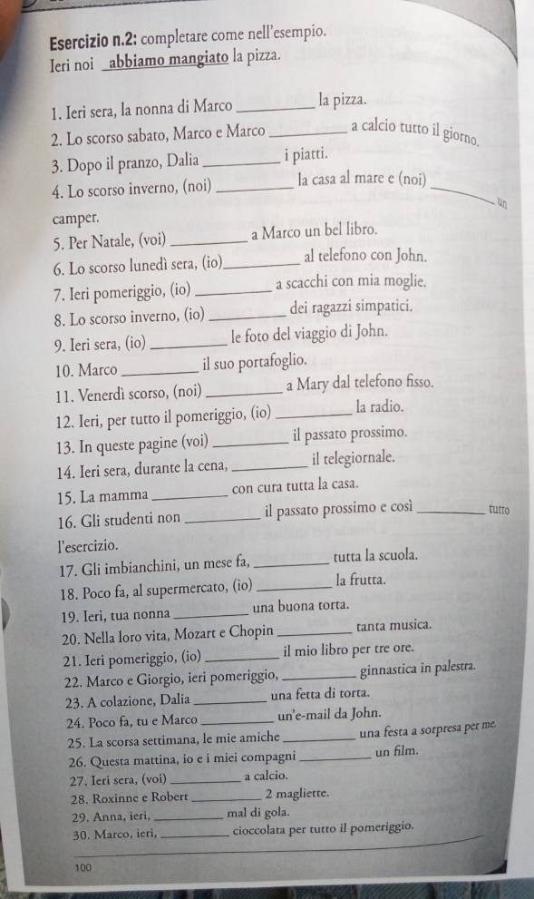 2: completare come nell’esempio.
Ieri noi _abbiamo mangiato la pizza.
1. Ieri sera, la nonna di Marco _la pizza.
2. Lo scorso sabato, Marco e Marco _a calcio tutto il giorno.
3. Dopo il pranzo, Dalia_ i piatti.
4. Lo scorso inverno, (noi) _la casa al mare e (noi)_
un
camper.
5. Per Natale, (voi) _a Marco un bel libro.
6. Lo scorso lunedí sera, (io)_ al telefono con John.
7. Ieri pomeriggio, (io) _a scacchi con mia moglie.
8. Lo scorso inverno, (io) _dei ragazzi simpatici.
9. Ieri sera, (io) _le foto del viaggio di John.
10. Marco_ il suo portafoglio.
11. Venerdì scorso, (noi) _a Mary dal telefono fisso.
12. Ieri, per tutto il pomeriggio, (io) _la radio.
13. In queste pagine (voi) _il passato prossimo.
14. Ieri sera, durante la cena, _il telegiornale.
15. La mamma_ con cura tutta la casa.
16. Gli studenti non _il passato prossimo e cosí_ tutto
l'esercizio.
17. Gli imbianchini, un mese fa, _tutta la scuola.
18. Poco fa, al supermercato, (io) _la frutta.
19. Ieri, tua nonna _una buona torta.
20. Nella loro vita, Mozart e Chopin _tanta musica.
21. Ieri pomeriggio, (io) _il mio libro per tre ore.
22. Marco e Giorgio, ieri pomeriggio, _ginnastica in palestra.
23. A colazione, Dalia _una fetta di torta.
24. Poco fa, tu e Marco _un'e-mail da John.
25. La scorsa settimana, le mie amiche _una festa a sorpresa per me.
26. Questa mattina, io e i miei compagni _un film.
27. Ieri sera, (voi) _a calcio.
28. Roxinne e Robert _2 magliette.
29. Anna, ieri, _mal di gola.
30. Marco, ieri, _cioccolata per tutto il pomeriggio.
_
_
100