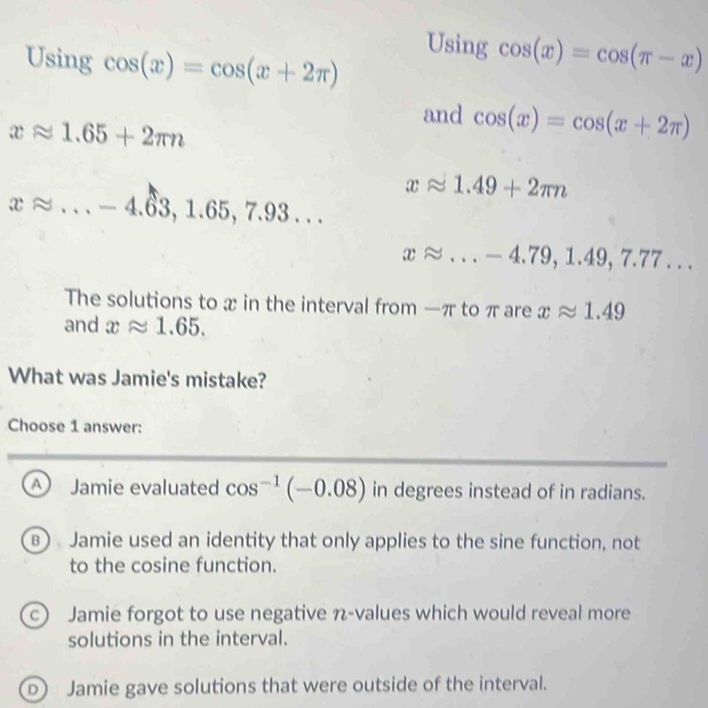 Using cos (x)=cos (x+2π )
Using cos (x)=cos (π -x)
and cos (x)=cos (x+2π )
xapprox 1.65+2π n
xapprox 1.49+2π n
xapprox ...-4.63, 1.65, 7.93...
xapprox ...-4.79, 1.49, 7.77... 
The solutions to x in the interval from -π to π are xapprox 1.49
and xapprox 1.65. 
What was Jamie's mistake?
Choose 1 answer:
A Jamie evaluated cos^(-1)(-0.08) in degrees instead of in radians.
B) Jamie used an identity that only applies to the sine function, not
to the cosine function.
c) Jamie forgot to use negative n -values which would reveal more
solutions in the interval.
D Jamie gave solutions that were outside of the interval.