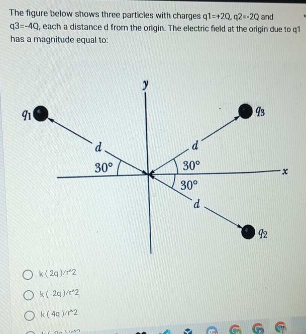 The figure below shows three particles with charges q1=+2Q,q2=-2Q and
q3=-4Q , each a distance d from the origin. The electric field at the origin due to q1
has a magnitude equal to:
k(2q)/r^(wedge)2
k(-2q)/r^(wedge)2
k(4q)/r^n2
1.(0a)(-1)