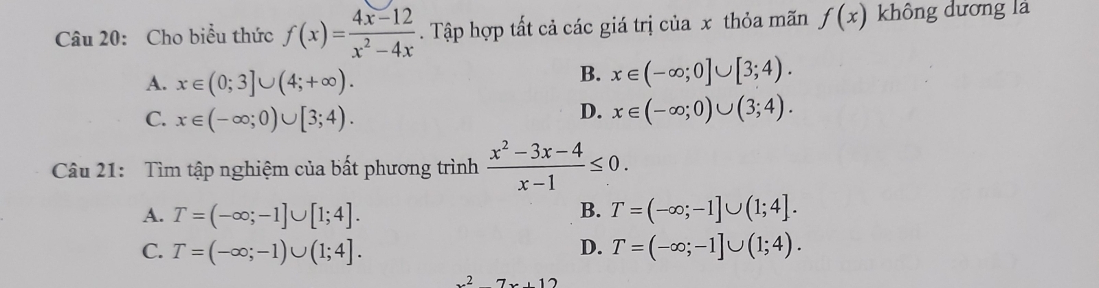 Cho biểu thức f(x)= (4x-12)/x^2-4x . Tập hợp tất cả các giá trị của x thỏa mãn f(x) không dương là
A. x∈ (0;3]∪ (4;+∈fty ).
B. x∈ (-∈fty ;0]∪ [3;4).
C. x∈ (-∈fty ;0)∪ [3;4).
D. x∈ (-∈fty ;0)∪ (3;4). 
Câu 21: Tìm tập nghiệm của bất phương trình  (x^2-3x-4)/x-1 ≤ 0.
A. T=(-∈fty ;-1]∪ [1;4]. B. T=(-∈fty ;-1]∪ (1;4].
C. T=(-∈fty ;-1)∪ (1;4]. D. T=(-∈fty ;-1]∪ (1;4).
x^27x+12