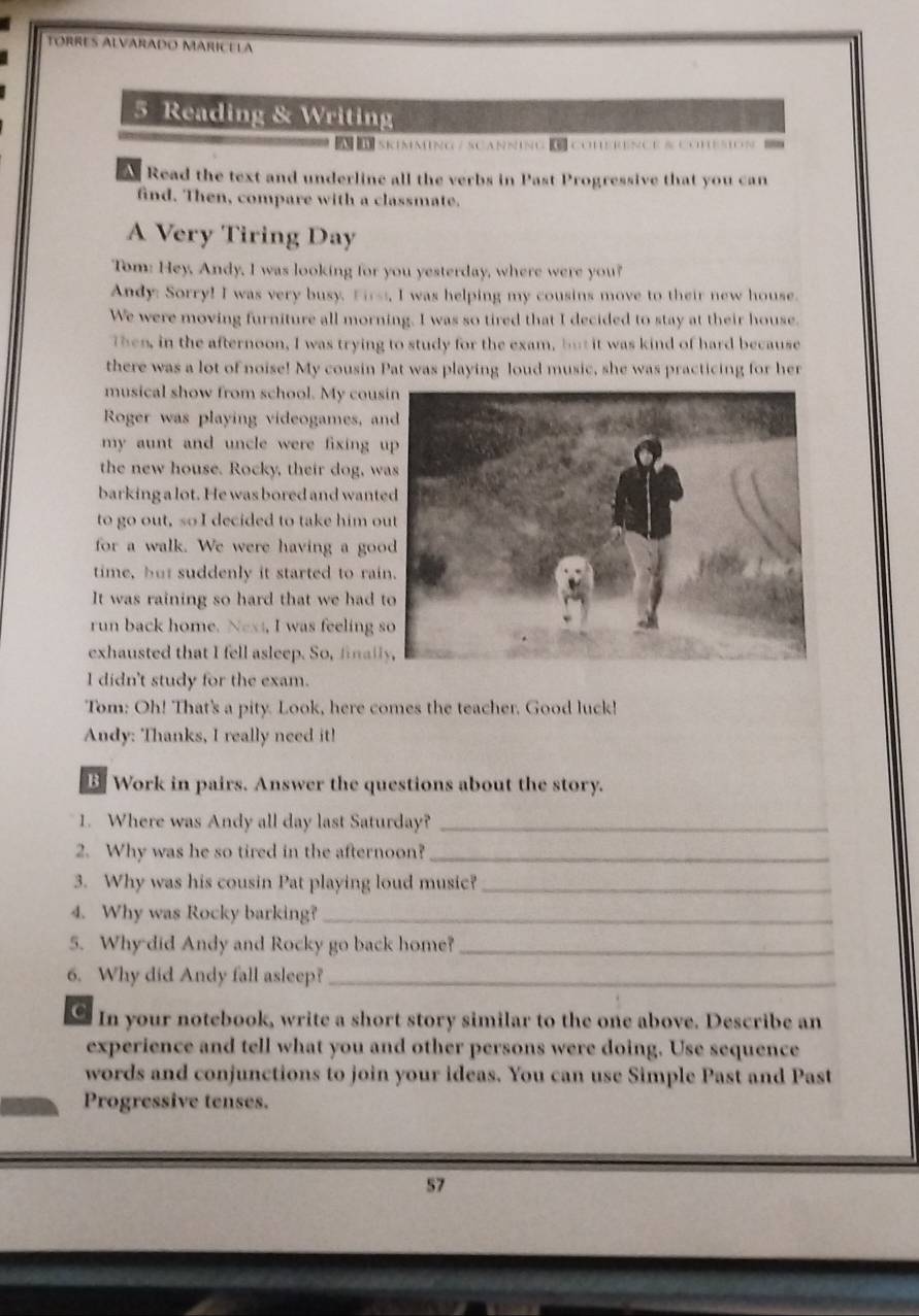 TORRES ALVARADo MARICELA 
5 Reading & Writing 
SkimminG/ SCaNnNG K CuERENCE B COmsiON 
A Read the text and underline all the verbs in Past Progressive that you can 
find. Then, compare with a classmate. 
A Very Tiring Day 
Tom: Hey, Andy, I was looking for you yesterday, where were you? 
Andy: Sorry! I was very busy. Firs, I was helping my cousins move to their new house. 
We were moving furniture all morning. I was so tired that I decided to stay at their house. 
Then, in the afternoon, I was trying to study for the exam, but it was kind of hard because 
there was a lot of noise! My cousin Pat was playing loud music, she was practicing for her 
musical show from school. My cou 
Roger was playing videogames, a 
my aunt and uncle were fixing 
the new house. Rocky, their dog, w 
barking a lot. He was bored and want 
to go out, so I decided to take him o 
for a walk. We were having a go 
time, but suddenly it started to rai 
It was raining so hard that we had 
run back home. Next, I was feeling 
exhausted that I fell asleep. So, final 
I didn't study for the exam. 
Tom: Oh! That's a pity. Look, here comes the teacher. Good luck! 
Andy: Thanks, I really need it! 
B. Work in pairs. Answer the questions about the story. 
1. Where was Andy all day last Saturday?_ 
2. Why was he so tired in the afternoon?_ 
3. Why was his cousin Pat playing loud music?_ 
4. Why was Rocky barking?_ 
5. Why did Andy and Rocky go back home?_ 
6. Why did Andy fall asleep?_ 
In your notebook, write a short story similar to the one above. Describe an 
experience and tell what you and other persons were doing. Use sequence 
words and conjunctions to join your ideas. You can use Simple Past and Past 
Progressive tenses. 
57
