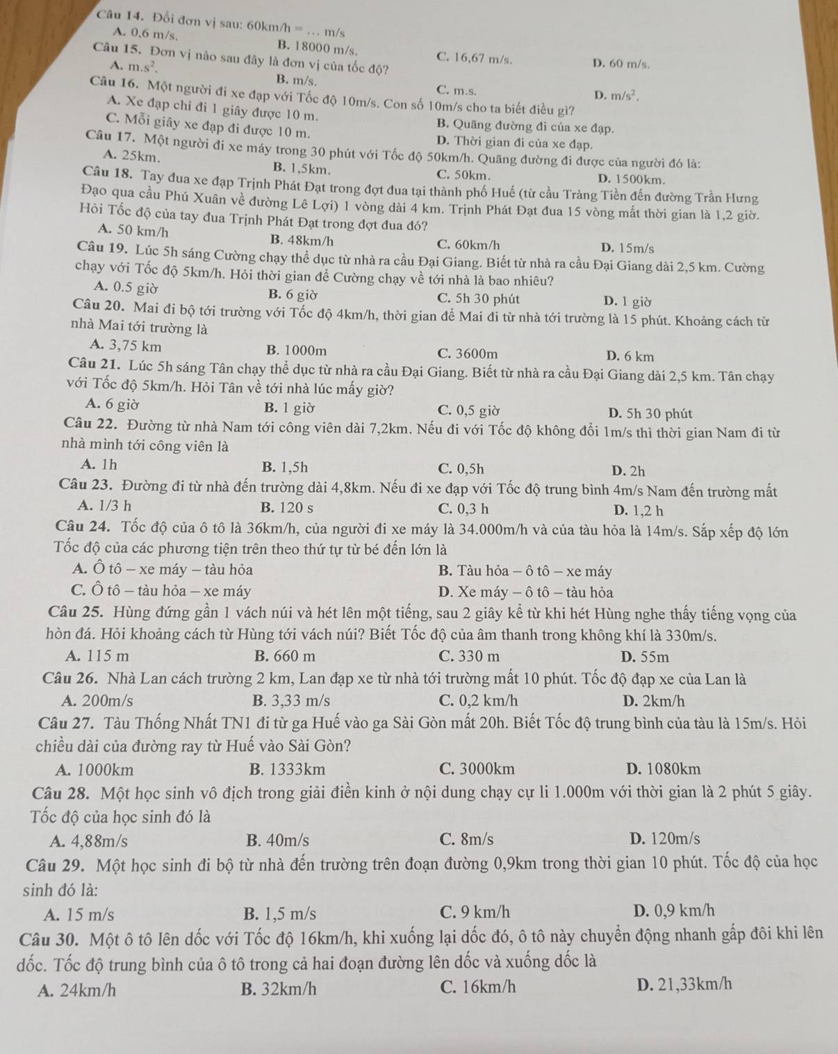 Đổi đơn vị sau: 60km/h =_ . m/s
A. 0,6 m/s, B. 18000 m/s. C. 16,67 m/s.
Câu 15. Đơn vị nào sau đây là đơn vị của tốc độ? D. 60 m/s.
A. m.s^2. B. m/s. C. m.s.
D. m/s^2.
Câu 16. Một người đi xe đạp với Tốc độ 10m/s. Con số 10m/s cho ta biết điều gì?
A. Xe đạp chi đi 1 giây được 10 m. B. Quãng đường đi của xe đạp.
C. Mỗi giây xe đạp đi được 10 m. D. Thời gian đi của xe đạp.
Câu 17. Một người đi xe máy trong 30 phút với Tốc độ 50km/h. Quãng đường đi được của người đó là:
A. 25km. B. 1,5km. D. 1500km.
C. 50km.
Câu 18. Tay đua xe đạp Trịnh Phát Đạt trong đợt đua tại thành phố Huế (từ cầu Tràng Tiền đến đường Trần Hưng
Đạo qua cầu Phú Xuân về đường Lê Lợi) 1 vòng dài 4 km. Trịnh Phát Đạt đua 15 vòng mất thời gian là 1,2 giờ.
Hỏi Tốc độ của tay đua Trịnh Phát Đạt trong đợt đua đó?
A. 50 km/h B. 48km/h C. 60km/h
D. 15m/s
Câu 19. Lúc 5h sáng Cường chạy thể dục từ nhà ra cầu Đại Giang. Biết từ nhà ra cầu Đại Giang dài 2,5 km. Cường
chạy với Tốc độ 5km/h. Hỏi thời gian để Cường chạy về tới nhà là bao nhiêu?
A. 0.5 giờ B. 6 giờ C. 5h 30 phút
D. 1 giờ
Câu 20. Mai đi bộ tới trường với Tốc độ 4km/h, thời gian để Mai đi từ nhà tới trường là 15 phút. Khoảng cách từ
nhà Mai tới trường là
A. 3,75 km B. 1000m C. 3600m D. 6 km
Câu 21. Lúc 5h sáng Tân chạy thể dục từ nhà ra cầu Đại Giang. Biết từ nhà ra cầu Đại Giang dài 2,5 km. Tân chạy
với Tốc độ 5km/h. Hỏi Tân về tới nhà lúc mấy giờ?
A. 6 giờ B. 1 giờ C. 0,5 giờ D. 5h 30 phút
Câu 22. Đường từ nhà Nam tới công viên dài 7,2km. Nếu đi với Tốc độ không đổi 1m/s thì thời gian Nam đi từ
nhà mình tới công viên là
A. 1h B. 1,5h C. 0,5h D. 2h
Câu 23. Đường đi từ nhà đến trường dài 4,8km. Nếu đi xe đạp với Tốc độ trung bình 4m/s Nam đến trường mất
A. 1/3 h B. 120 s C. 0,3 h D. 1,2 h
Câu 24. Tốc độ của ô tô là 36km/h, của người đi xe máy là 34.000m/h và của tàu hỏa là 14m/s. Sắp xếp độ lớn
Tốc độ của các phương tiện trên theo thứ tự từ bé đến lớn là
A. Ô tô - xe máy - tàu hỏa  B. Tàu hỏa - ô tô - xe máy
C. Ô tô - tàu hỏa - xe máy D. Xe máy − ô tô - tàu hỏa
Câu 25. Hùng đứng gần 1 vách núi và hét lên một tiếng, sau 2 giây kể từ khi hét Hùng nghe thấy tiếng vọng của
hòn đá. Hỏi khoảng cách từ Hùng tới vách núi? Biết Tốc độ của âm thanh trong không khí là 330m/s.
A. 115 m B. 660 m C. 330 m D. 55m
Câu 26. Nhà Lan cách trường 2 km, Lan đạp xe từ nhà tới trường mất 10 phút. Tốc độ đạp xe của Lan là
A. 200m/s B. 3,33 m/s C. 0,2 km/h D. 2km/h
Câu 27. Tàu Thống Nhất TN1 đi từ ga Huế vào ga Sài Gòn mất 20h. Biết Tốc độ trung bình của tàu là 15m/s. Hỏi
chiều dài của đường ray từ Huế vào Sài Gòn?
A. 1000km B. 1333km C. 3000km D. 1080km
Câu 28. Một học sinh vô địch trong giải điền kinh ở nội dung chạy cự li 1.000m với thời gian là 2 phút 5 giây.
Tốc độ của học sinh đó là
A. 4,88m/s B. 40m/s C. 8m/s D. 120m/s
Câu 29. Một học sinh đi bộ từ nhà đến trường trên đoạn đường 0,9km trong thời gian 10 phút. Tốc độ của học
sinh đó là:
A. 15 m/s B. 1,5 m/s C. 9 km/h D. 0,9 km/h
Câu 30. Một ô tô lên dốc với Tốc độ 16km/h, khi xuống lại dốc đó, ô tô này chuyển động nhanh gấp đôi khi lên
dốc. Tốc độ trung bình của ô tô trong cả hai đoạn đường lên dốc và xuống dốc là
A. 24km/h B. 32km/h C. 16km/h D. 21,33km/h