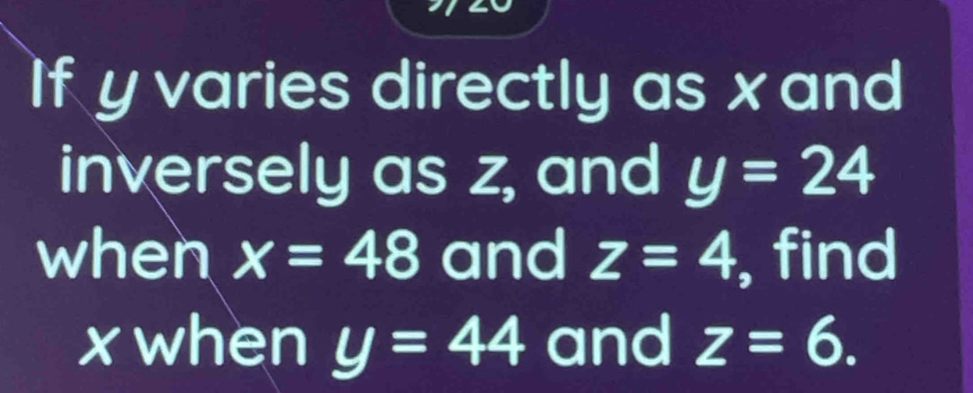 If y varies directly as x and 
inversely as z, and y=24
when x=48 and z=4 , find
x when y=44 and z=6.